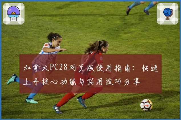 加拿大PC28网页版使用指南:快速上手核心功能与实用技巧分享