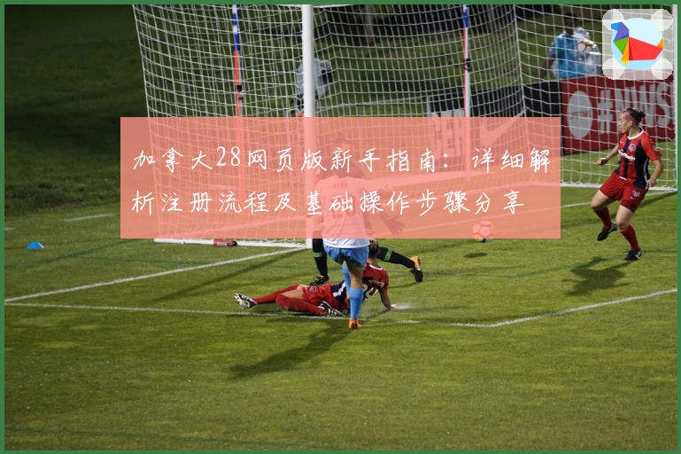 加拿大28网页版新手指南：详细解析注册流程及基础操作步骤分享