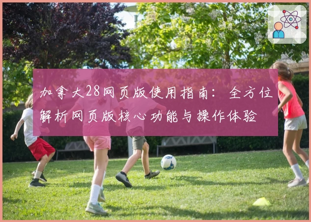 加拿大28网页版使用指南：全方位解析网页版核心功能与操作体验