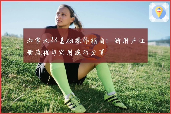 加拿大28基础操作指南：新用户注册流程与实用技巧分享