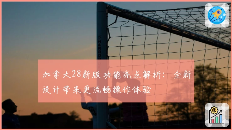 加拿大28新版功能亮点解析：全新设计带来更流畅操作体验